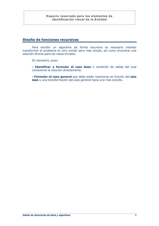 Diseño de estructuras de datos y algoritmos 7
Diseño de funciones recursivas
Para escribir un algoritmo de forma recursiva es necesario intentar
transformar el problema en otro similar pero más simple, así como encontrar una
solución directa para los casos triviales.
Es necesario, pues:
▪ Identificar y formular el caso base o condición de salida del cual
conocemos la solución directamente.
▪ Formular el caso general que debe poder resolverse en función del caso
base y una transformación del caso general hacia uno más sencillo.
 