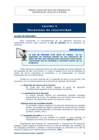 Diseño de estructuras de datos y algoritmos 8
Lección 2
Mecanismo de recursividad
La pila de llamadas
Para comprender el funcionamiento de un algoritmo recursivo es
fundamental conocer como funciona la pila de llamadas de un programa en
ejecución.
Todo programa en ejecución tiene una pila asociada para éste propósito. En
los lenguajes de alto nivel (como C o Java) la gestión de la pila de llamadas la
realiza de forma automática el compilador, y el programador no necesita
preocuparse de su funcionamiento.
Cuando en un punto concreto de un programa se llama a una función -sea
recursiva o no- se reserva espacio en la pila para la siguiente información:
▪ La dirección de retorno de la función:
De modo que sea posible regresar al punto de ejecución
inmediatamente posterior al de la llamada a la función.
▪ Los parámetros de la llamada:
La función llamada obtiene los parámetros (también llamados
argumentos) de la pila. Por ejemplo, en una función para sumar dos
números, los argumentos serían los números a sumar.
▪ Espacio para las variables locales
El compilador reserva espacio en la pila para almacenar las variables
locales. La cantidad de espacio reservado es proporcional al número
de variables locales definidas y al tamaño requerido por cada variable
(carácter, entero, real…).
▪ El resultado devuelto por la función
Opcionalmente, ya que también es posible y usual devolver el
resultado de la llama a la función en uno de los registros de la CPU.
Dependiendo del lenguaje de programación y arquitectura de ejecución
elegidos, suelen asignarse funciones extra a la pila de llamadas (por ejemplo, en
los lenguajes orientados a objetos a menudo también se almacena en la pila el
puntero al objeto cuyo método estamos llamando, “this”).
La pila de llamadas (call stack en inglés) es un
segmento de memoria basado en una estructura de
datos del tipo pila utilizada para almacenar información
relacionada con las llamadas a funciones dentro de un
programa.
 