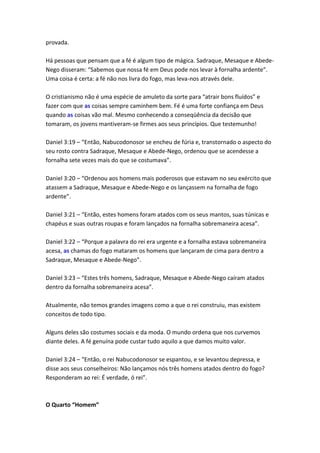 provada.

Há pessoas que pensam que a fé é algum tipo de mágica. Sadraque, Mesaque e Abede-
Nego disseram: “Sabemos que nossa fé em Deus pode nos levar à fornalha ardente”.
Uma coisa é certa: a fé não nos livra do fogo, mas leva-nos através dele.

O cristianismo não é uma espécie de amuleto da sorte para “atrair bons fluídos” e
fazer com que as coisas sempre caminhem bem. Fé é uma forte confiança em Deus
quando as coisas vão mal. Mesmo conhecendo a conseqüência da decisão que
tomaram, os jovens mantiveram-se firmes aos seus princípios. Que testemunho!

Daniel 3:19 – “Então, Nabucodonosor se encheu de fúria e, transtornado o aspecto do
seu rosto contra Sadraque, Mesaque e Abede-Nego, ordenou que se acendesse a
fornalha sete vezes mais do que se costumava”.

Daniel 3:20 – “Ordenou aos homens mais poderosos que estavam no seu exército que
atassem a Sadraque, Mesaque e Abede-Nego e os lançassem na fornalha de fogo
ardente”.

Daniel 3:21 – “Então, estes homens foram atados com os seus mantos, suas túnicas e
chapéus e suas outras roupas e foram lançados na fornalha sobremaneira acesa”.

Daniel 3:22 – “Porque a palavra do rei era urgente e a fornalha estava sobremaneira
acesa, as chamas do fogo mataram os homens que lançaram de cima para dentro a
Sadraque, Mesaque e Abede-Nego”.

Daniel 3:23 – “Estes três homens, Sadraque, Mesaque e Abede-Nego caíram atados
dentro da fornalha sobremaneira acesa”.

Atualmente, não temos grandes imagens como a que o rei construiu, mas existem
conceitos de todo tipo.

Alguns deles são costumes sociais e da moda. O mundo ordena que nos curvemos
diante deles. A fé genuína pode custar tudo aquilo a que damos muito valor.

Daniel 3:24 – “Então, o rei Nabucodonosor se espantou, e se levantou depressa, e
disse aos seus conselheiros: Não lançamos nós três homens atados dentro do fogo?
Responderam ao rei: É verdade, ó rei”.



O Quarto “Homem”
 