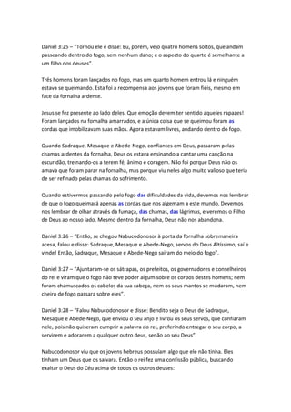 Daniel 3:25 – “Tornou ele e disse: Eu, porém, vejo quatro homens soltos, que andam
passeando dentro do fogo, sem nenhum dano; e o aspecto do quarto é semelhante a
um filho dos deuses”.

Três homens foram lançados no fogo, mas um quarto homem entrou lá e ninguém
estava se queimando. Esta foi a recompensa aos jovens que foram fiéis, mesmo em
face da fornalha ardente.

Jesus se fez presente ao lado deles. Que emoção devem ter sentido aqueles rapazes!
Foram lançados na fornalha amarrados, e a única coisa que se queimou foram as
cordas que imobilizavam suas mãos. Agora estavam livres, andando dentro do fogo.

Quando Sadraque, Mesaque e Abede-Nego, confiantes em Deus, passaram pelas
chamas ardentes da fornalha, Deus os estava ensinando a cantar uma canção na
escuridão, treinando-os a terem fé, ânimo e coragem. Não foi porque Deus não os
amava que foram parar na fornalha, mas porque viu neles algo muito valioso que teria
de ser refinado pelas chamas do sofrimento.

Quando estivermos passando pelo fogo das dificuldades da vida, devemos nos lembrar
de que o fogo queimará apenas as cordas que nos algemam a este mundo. Devemos
nos lembrar de olhar através da fumaça, das chamas, das lágrimas, e veremos o Filho
de Deus ao nosso lado. Mesmo dentro da fornalha, Deus não nos abandona.

Daniel 3:26 – “Então, se chegou Nabucodonosor à porta da fornalha sobremaneira
acesa, falou e disse: Sadraque, Mesaque e Abede-Nego, servos do Deus Altíssimo, saí e
vinde! Então, Sadraque, Mesaque e Abede-Nego saíram do meio do fogo”.

Daniel 3:27 – “Ajuntaram-se os sátrapas, os prefeitos, os governadores e conselheiros
do rei e viram que o fogo não teve poder algum sobre os corpos destes homens; nem
foram chamuscados os cabelos da sua cabeça, nem os seus mantos se mudaram, nem
cheiro de fogo passara sobre eles”.

Daniel 3:28 – “Falou Nabucodonosor e disse: Bendito seja o Deus de Sadraque,
Mesaque e Abede-Nego, que enviou o seu anjo e livrou os seus servos, que confiaram
nele, pois não quiseram cumprir a palavra do rei, preferindo entregar o seu corpo, a
servirem e adorarem a qualquer outro deus, senão ao seu Deus”.

Nabucodonosor viu que os jovens hebreus possuíam algo que ele não tinha. Eles
tinham um Deus que os salvara. Então o rei fez uma confissão pública, buscando
exaltar o Deus do Céu acima de todos os outros deuses:
 