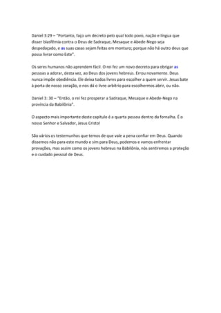 Daniel 3:29 – “Portanto, faço um decreto pelo qual todo povo, nação e língua que
disser blasfêmia contra o Deus de Sadraque, Mesaque e Abede-Nego seja
despedaçado, e as suas casas sejam feitas em monturo; porque não há outro deus que
possa livrar como Este”.

Os seres humanos não aprendem fácil. O rei fez um novo decreto para obrigar as
pessoas a adorar, desta vez, ao Deus dos jovens hebreus. Errou novamente. Deus
nunca impõe obediência. Ele deixa todos livres para escolher a quem servir. Jesus bate
à porta de nosso coração, e nos dá o livre-arbítrio para escolhermos abrir, ou não.

Daniel 3: 30 – “Então, o rei fez prosperar a Sadraque, Mesaque e Abede-Nego na
província da Babilônia”.

O aspecto mais importante deste capítulo é a quarta pessoa dentro da fornalha. É o
nosso Senhor e Salvador, Jesus Cristo!

São vários os testemunhos que temos de que vale a pena confiar em Deus. Quando
dissemos não para este mundo e sim para Deus, podemos e vamos enfrentar
provações, mas assim como os jovens hebreus na Babilônia, nós sentiremos a proteção
e o cuidado pessoal de Deus.
 