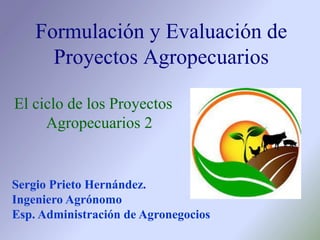 El ciclo de los Proyectos
Agropecuarios 2
Formulación y Evaluación de
Proyectos Agropecuarios
Sergio Prieto Hernández.
Ingeniero Agrónomo
Esp. Administración de Agronegocios
 