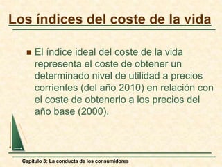 Capítulo 3: La conducta de los consumidores
 El índice ideal del coste de la vida
representa el coste de obtener un
determinado nivel de utilidad a precios
corrientes (del año 2010) en relación con
el coste de obtenerlo a los precios del
año base (2000).
Los índices del coste de la vida
 