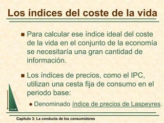 Capítulo 3: La conducta de los consumidores
 Para calcular ese índice ideal del coste
de la vida en el conjunto de la economía
se necesitaría una gran cantidad de
información.
 Los índices de precios, como el IPC,
utilizan una cesta fija de consumo en el
periodo base:
 Denominado índice de precios de Laspeyres.
Los índices del coste de la vida
 