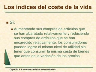 Capítulo 3: La conducta de los consumidores
 Sí:
 Aumentando sus compras de artículos que
se han abaratado relativamente y reduciendo
sus compras de artículos que se han
encarecido relativamente, los consumidores
pueden lograr el mismo nivel de utilidad sin
tener que consumir la misma cesta de bienes
que antes de la variación de los precios.
Los índices del coste de la vida
 