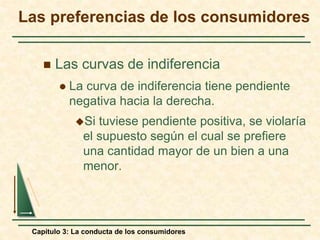 Capítulo 3: La conducta de los consumidores
 Las curvas de indiferencia
 La curva de indiferencia tiene pendiente
negativa hacia la derecha.
Si tuviese pendiente positiva, se violaría
el supuesto según el cual se prefiere
una cantidad mayor de un bien a una
menor.
Las preferencias de los consumidores
 