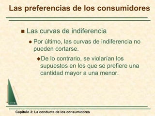 Capítulo 3: La conducta de los consumidores
 Las curvas de indiferencia
 Por último, las curvas de indiferencia no
pueden cortarse.
De lo contrario, se violarían los
supuestos en los que se prefiere una
cantidad mayor a una menor.
Las preferencias de los consumidores
 