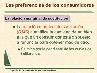 Capítulo 3: La conducta de los consumidores
 La relación marginal de sustitución
(RMS) cuantifica la cantidad de un bien
a la que un consumidor está dispuesto
a renunciar para obtener más de otro.
 Se mide por la pendiente de las curvas de
indiferencia.
La relación marginal de sustitución
Las preferencias de los consumidores
 
