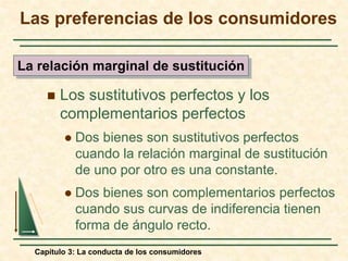 Capítulo 3: La conducta de los consumidores
 Los sustitutivos perfectos y los
complementarios perfectos
 Dos bienes son sustitutivos perfectos
cuando la relación marginal de sustitución
de uno por otro es una constante.
 Dos bienes son complementarios perfectos
cuando sus curvas de indiferencia tienen
forma de ángulo recto.
Las preferencias de los consumidores
La relación marginal de sustitución
 