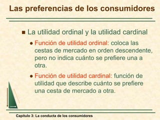 Capítulo 3: La conducta de los consumidores
 La utilidad ordinal y la utilidad cardinal
 Función de utilidad ordinal: coloca las
cestas de mercado en orden descendente,
pero no indica cuánto se prefiere una a
otra.
 Función de utilidad cardinal: función de
utilidad que describe cuánto se prefiere
una cesta de mercado a otra.
Las preferencias de los consumidores
 