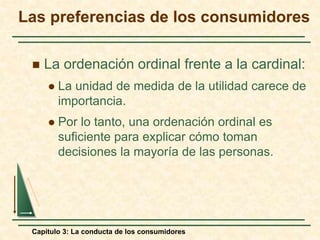 Capítulo 3: La conducta de los consumidores
 La ordenación ordinal frente a la cardinal:
 La unidad de medida de la utilidad carece de
importancia.
 Por lo tanto, una ordenación ordinal es
suficiente para explicar cómo toman
decisiones la mayoría de las personas.
Las preferencias de los consumidores
 