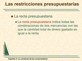 Capítulo 3: La conducta de los consumidores
 La recta presupuestaria
 La recta presupuestaria indica todas las
combinaciones de dos mercancías con las
que la cantidad total de dinero gastado es
igual a la renta.
Las restricciones presupuestarias
 