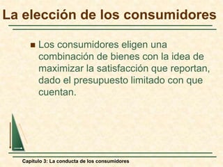 Capítulo 3: La conducta de los consumidores
La elección de los consumidores
 Los consumidores eligen una
combinación de bienes con la idea de
maximizar la satisfacción que reportan,
dado el presupuesto limitado con que
cuentan.
 