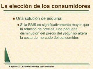 Capítulo 3: La conducta de los consumidores
 Una solución de esquina:
 Si la RMS es significativamente mayor que
la relación de precios, una pequeña
disminución del precio del yogur no altera
la cesta de mercado del consumidor.
La elección de los consumidores
 