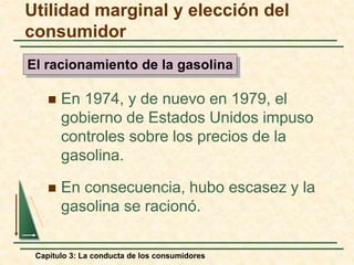 Capítulo 3: La conducta de los consumidores
 En 1974, y de nuevo en 1979, el
gobierno de Estados Unidos impuso
controles sobre los precios de la
gasolina.
 En consecuencia, hubo escasez y la
gasolina se racionó.
El racionamiento de la gasolina
Utilidad marginal y elección del
consumidor
 