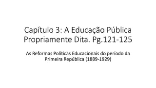 Capítulo 3: A Educação Pública
Propriamente Dita. Pg.121-125
As Reformas Políticas Educacionais do período da
Primeira República (1889-1929)
 