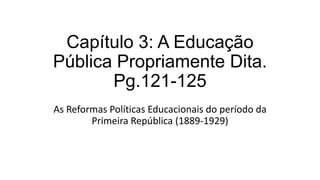 Capítulo 3: A Educação
Pública Propriamente Dita.
Pg.121-125
As Reformas Políticas Educacionais do período da
Primeira República (1889-1929)
 