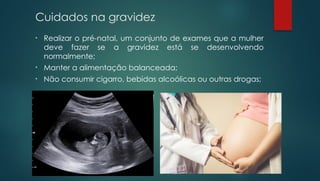 Cuidados na gravidez
• Realizar o pré-natal, um conjunto de exames que a mulher
deve fazer se a gravidez está se desenvolvendo
normalmente;
• Manter a alimentação balanceada;
• Não consumir cigarro, bebidas alcoólicas ou outras drogas;
 