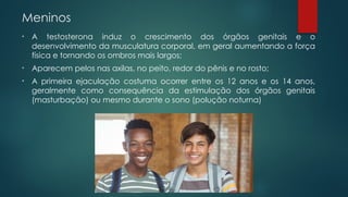 Meninos
• A testosterona induz o crescimento dos órgãos genitais e o
desenvolvimento da musculatura corporal, em geral aumentando a força
física e tornando os ombros mais largos;
• Aparecem pelos nas axilas, no peito, redor do pênis e no rosto;
• A primeira ejaculação costuma ocorrer entre os 12 anos e os 14 anos,
geralmente como consequência da estimulação dos órgãos genitais
(masturbação) ou mesmo durante o sono (polução noturna)
 