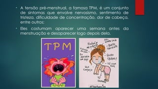 • A tensão pré-menstrual, a famosa TPM, é um conjunto
de sintomas que envolve nervosismo, sentimento de
tristeza, dificuldade de concentração, dor de cabeça,
entre outros;
• Eles costumam aparecer uma semana antes da
menstruação e desaparecer logo depois dela.
 