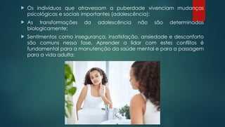  Os indivíduos que atravessam a puberdade vivenciam mudanças
psicológicas e sociais importantes (adolescência);
 As transformações da adolescência não são determinadas
biologicamente;
 Sentimentos como insegurança, insatisfação, ansiedade e desconforto
são comuns nessa fase. Aprender a lidar com estes conflitos é
fundamental para a manutenção da saúde mental e para a passagem
para a vida adulta;
 