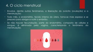 • Envolve, dentre outros fenômenos, a liberação do ovócito (ovulação) e a
menstruação;
• Todo mês, o endométrio, tecido interno do útero, torna-se mais espesso e se
prepara para abrigar e nutrir o embrião;
• Se não houver fecundação, parte do endométrio, composta de células e
sangue, é eliminada pela vagina, caracterizando o fenômeno da
menstruação.
4. O ciclo menstrual
 