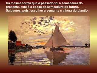 Da mesma forma que o passado foi a semeadura do presente, este é a época da semeadura do futuro. Saibamos, pois, escolher a semente e a hora do plantio. 