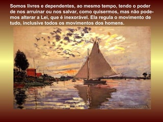 Somos livres e dependentes, ao mesmo tempo, tendo o poder de nos arruinar ou nos salvar, como quisermos, mas não pode-mos alterar a Lei, que é inexorável. Ela regula o movimento de tudo, inclusive todos os movimentos dos homens.  