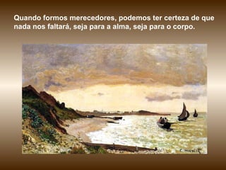 Quando formos merecedores, podemos ter certeza de que nada nos faltará, seja para a alma, seja para o corpo.  