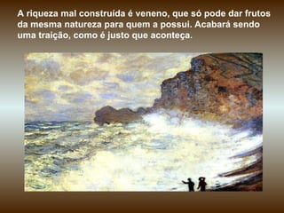 A riqueza mal construída é veneno, que só pode dar frutos da mesma natureza para quem a possui. Acabará sendo uma traição, como é justo que aconteça. 