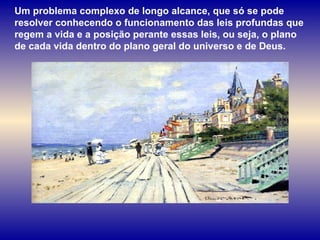 Um problema complexo de longo alcance, que só se pode resolver conhecendo o funcionamento das leis profundas que regem a vida e a posição perante essas leis, ou seja, o plano de cada vida dentro do plano geral do universo e de Deus. 