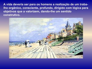 A vida deveria ser para os homens a realização de um traba-lho orgânico, consciente, profundo, dirigido com lógica para objetivos que a valorizem, dando-lhe um sentido construtivo.  