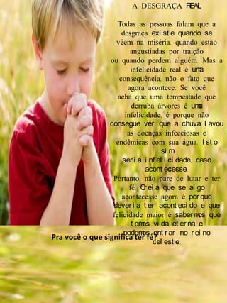 A DESGRAÇA REAL
Todas as pessoas falam que a
desgraça exi st e quando se
vêem na miséria, quando estão
angustiadas por traição
ou quando perdem alguém. Mas a
infelicidade real é uma
consequência, não o fato que
agora acontece. Se você
acha que uma tempestade que
derruba árvores é uma
infelicidade, é porque não
consegue ver que a chuva l avou
as doenças infecciosas e
endêmicas com sua água. I st o
si m
ser i a i nf el i ci dade, caso
acont ecesse.
Portanto, não pare de lutar e ter
fé. Cr ei a que se al go
acontecesse agora é por que
dever i a t er acont eci do e que
felicidade maior é saber mos que
t emos vi da et er na e
podemos ent r ar no r ei no
cel est e.
Pra você o que significa ter fé?
 