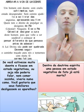 ABREVI AR A VI DA DE UM DOENTE
Um homem está doente, com cruéis
sof r i ment os, num
estado desesperador. Será correto ajudá-
l o a se l i vr ar das
angústias, apr essando seu f i m?
Quem tem o direito de prejulgar os
desígnios do Pai
Celestial? Ninguém. E se o Pai
Cel est i al desi gnar a cur a
deste homem, para que volte a ser
saudável e começar a
pensar di f er ent e do que pensava
ant es de adoecer ?
A Lei Divina não pode ser quebr ada.
Devemos segui r
o caminho traçado para nós e tentarmos
com muita fé
ser mos f el i zes.
Se você estivesse muito
doente e ficasse em
estado vegetativou, ou
seja não poderia
falar, nem comer
sozinho, viveria numa
cama. Você gostaria que
seus familiares
desligassem os aparelhos?
Dentro da doutrina espirita
uma pessoa em estado
vegetativo de fato já está
morta?
 