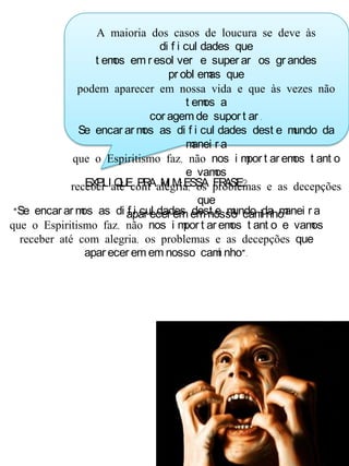 A maioria dos casos de loucura se deve às
di f i cul dades que
t emos em r esol ver e super ar os gr andes
pr obl emas que
podem aparecer em nossa vida e que às vezes não
t emos a
cor agem de supor t ar .
Se encar ar mos as di f i cul dades dest e mundo da
manei r a
que o Espiritismo faz, não nos i mpor t ar emos t ant o
e vamos
receber até com alegria, os problemas e as decepções
que
apar ecer em em nosso cami nho.
EXPLI QUE PRA MI M ESSA FRASE?
“Se encar ar mos as di f i cul dades dest e mundo da manei r a
que o Espiritismo faz, não nos i mpor t ar emos t ant o e vamos
receber até com alegria, os problemas e as decepções que
apar ecer em em nosso cami nho”.
 