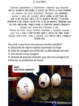 O SUICÍDIO
Quando entendemos o Espiritismo, sabemos que ninguém
mor r e, soment e dei xamos o cor po na Ter r a e cont i nuamos
em espírito em outra localidade. Portanto, não podemos
aceitar a ideia do suicídio, poi s t emos a cer t eza de
uma vi da f ut ur a, mai s f el i z quant o mel hor t i ver mos
desenvol vi do nossa t ar ef a na vi da pr esent e. Sabemos que,
se nos mat ar mos, segui r emos o cami nho opost o daquel e
traçado por nosso Pai Celestial a nós.
Deixar de fazer nossa história seguindo o caminho traçado
para nós é nos l i ber t ar mos agor a, par a cai r mos numa
estrada muito pior, onde a jornada será mui t o mai s l onga e
t enebr osa.
Pra você, o que leva uma pessoa a tentar suicídio?
A- Obcessão de algum espírito querendo se vingar
B- Falta de coragem pra enfrentar as dificuldades da vida
C- Um ato de muita coragem
D- Atitude de pessoas covardes que não tem coragem de
enfrentar os problemas de frente
 