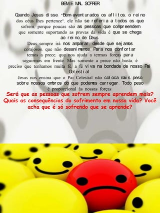 BEM E MAL SOFRER
Quando Jesus di sse: “Bem-avent ur ados os af l i t os, o r ei no
dos céus lhes pertence”, ele não se r ef er i a a t odos os que
sofrem, porque poucas são as pessoas que compr eendem
que somente suportando as provas da vida é que se chega
ao r ei no de Deus.
Deus sempre irá nos ampar ar , desde que sej amos
corajosos, que não desani memos. Par a nos conf or t ar
temos a prece, que nos ajuda a termos forças par a
seguirmos em frente. Mas somente a prece não basta, é
preciso que tenhamos muita fé, a fé vi va na bondade de nosso Pai
Cel est i al .
Jesus nos ensina que o Pai Celestial não col oca mai s peso
sobr e nossos ombr os do que podemos car r egar . Todo peso
é proporcional às nossas forças.
Será que as pessoas que sofrem sempre aprendem mais?
Quais as consequências do sofrimento em nossa vida? Você
acha que é só sofrendo que se aprende?
 