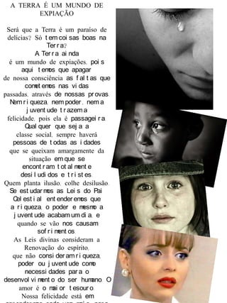 A TERRA É UM MUNDO DE
EXPIAÇÃO
Será que a Terra é um paraíso de
delícias? Só t em coi sas boas na
Ter r a?
A Ter r a ai nda
é um mundo de expiações, poi s
aqui t emos que apagar
de nossa consciência as f al t as que
comet emos nas vi das
passadas, através de nossas pr ovas.
Nem r i queza, nem poder , nem a
j uvent ude t r azem a
felicidade, pois ela é passagei r a.
Qual quer que sej a a
classe social, sempre haverá
pessoas de t odas as i dades
que se queixam amargamente da
situação em que se
encont r am, t ot al ment e
desi l udi dos e t r i st es.
Quem planta ilusão, colhe desilusão.
Se est udar mos as Lei s do Pai
Cel est i al ent ender emos que
a r i queza, o poder e mesmo a
j uvent ude acabam um di a, e
quando se vão nos causam
sof r i ment os.
As Leis divinas consideram a
Renovação do espírito,
que não consi der amr i queza,
poder ou j uvent ude como
necessi dades par a o
desenvol vi ment o do ser humano. O
amor é o mai or t esour o.
Nossa felicidade está em
 