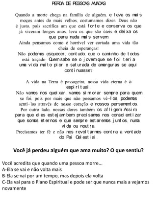 PERDA DE PESSOAS AMADAS
Quando a morte chega na família de alguém, e l eva os mai s
moços antes do mais velhos, costumamos dizer: Deus não
é justo, pois sacrifica um que está f or t e e conser va os que
já viveram longos anos, leva os que são úteis e dei xa os
que par a nada mai s ser vem.
Ainda pensamos como é horrível ver cortada uma vida tão
cheia de esperanças!
Não podemos esquecer , cont udo, que o cami nho de t odos
está traçado. Quem sabe se o j ovem que se f oi t er i a
uma vi da mui t o pi or e sat ur ada de amar gur as se aqui
cont i nuasse?
A vida na Terra é passageira, nossa vida eterna é a
espi r i t ual .
Não vamos nos quei xar , vamos si m or ar sempr e par a quem
se foi, pois por mais que não possamos vê-l os, podemos
senti-los através de nosso coração e nossos pensament os.
Por outro lado, nossas dores também os af l i gem. Assi m,
par a que el es est ej am bem, pr eci samos nos consci ent i zar
que somos et er nos e que sempr e est ar emos j unt os, numa
vi da ou nout r a.
Precisamos ter fé e não nos r evol t ar mos cont r a a vont ade
do Pai Cel est i al .
Você já perdeu alguém que ama muito? O que sentiu?
Você acredita que quando uma pessoa morre...
A-Ela se vai e não volta mais
B-Ela se vai por um tempo, mas depois ela volta
C-Ela vai para o Plano Espiritual e pode ser que nunca mais a vejamos
novamente
 