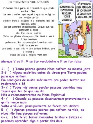 OS TORMENTOS VOLUNTÁRIOS
O homem cr i a par a si t or ment os que pode
evi t ar . Quer
t or ment o mai or que aquel e que se or i gi na
da i nvej a ou do
ciúme? Para o invejoso e o ciumento não há
repouso; estão
per pet uament e pr eocupados. O que out r os
possuem, e el es
não, lhes causa insônia.
Todas as glórias alcançadas por seus r i vai s
l hes causam
problemas. Sua preocupação é mant er sem
br i l ho aquel es
que estão a seu lado e que podem brilhar, pois
o ciúme é
maior do que a própria vont ade.
Marque V ou F. V se for verdadeira e F se for falso
1- ( ) Tanto pobres quanto ricos sofrem do mesmo jeito
2-( ) Alguns espíritos antes de virem pra Terra pedem
para que venham
Em condições de muito sofrimento pra poder testar sua
resistencia e fé
3- ( ) Todos nós vamos perder pessoas queridas mas
temos que ter fé que um dia
Nós a reencontraremos no Plano Espiritual
4- ( ) Quando as pessoas desencarnam provavelmente a
gente nunca mais
Volta a vê-las, principalmente se forem pro Umbral
5- ( ) Apenas pessoas pobres que sofrem na vida, os
ricos não tem porque sofrerem
6- ( ) Na terra temos momentos tristes e felizes e
podemos aprender algo a partir dos dois
 