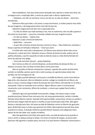 Alex empalideceu. Sam que ainda estava abraçado nela, apertou-a ainda mais forte, ela
conseguia ouvir a respiração dele, e sentia seu peito subir e descer rapidamente.
– Sebastian, isso não vai acontecer nunca, ela não vai, eu não vou deixar. – disse Sam
entredentes.
Katherine olhou para Alex, e ela sentiu o corpo estremecer, a mulher parecia mais velha
do que imaginara, e de longe parecia bem mais alta do que ela.
Sebastian chegou perto de Sam com a expressão séria.
– Eu não vou deixar que nada aconteça a ela, mas se aceitarmos, eles nos dão a garota e
ela lutará no nosso lado. – sussurrou, tomando cuidado com que ninguém ouvisse.
– Eu não vou deixar. – repetiu Sam.
Sebastian se pôs a frente de Katherine.
– Nada feito. – anunciou.
– Já que não a teremos através da troca, teremos a força. – falou Katherine, estendeu o
braço e apontou em direção a Sebastian. – Você quis assim.
A mulher deu meia volta e desapareceu. Os Oleums que estavam dentro dos carros
começaram a saltar para fora. Sebastian recuou e Damon já estava ao lado, ambos com os
joelhos afastados, o punho esquerdo cerrado ao lado do corpo e a mão direita fechada em
torno do cabo de uma adaga.
– Teria sido mais fácil, Samuel. – gritou Sebastian.
Sam revirou os olhos em sinal de desprezo, se desvencilhou do abraço de Alex, se
abaixou um pouco, deu um beijo na testa dela e correu para lutar.
Alex viu quando os Oleums começaram a avançar, a garota dos sonhos de Alex tinha
sumido na multidão, parecia querer dar a volta na praça, já o garoto estava ainda mais
perdido, ela mal conseguia ver ele.
Sam chegou quando Sebastian correu para a multidão de Oleums, assim como Damon
logo atrás, eles atacaram, Alex viu Sebastian acertar a adaga no coração de um Oleum, ele
girou e cravou a mesma adaga a lateral do pescoço de outro Oleum, derrubando-os no chão e
avançando. Todas as investidas eram certeiras. Alguns Oleums caiam e se levantavam
novamente, eram resistentes, difíceis de combater, a menos que o golpe fosse fundo o
suficiente.
Sebastian agia com graciosidade manuseando a adaga, mas lutava corpo a corpo
quando precisava. Damon ficou mais para trás, ele voava graciosamente, caindo e rolando,
fazendo vários Oleums voarem. Quando tinha oportunidade, sacava facas, atirava-as usando o
domínio para chegar onde ele queria e recolhia as que encontravam pelo chão. Alex agora
desviou a atenção para Sam, ele lutava ao lado de Sebastian contra os Oleums de igual para
igual, desferindo socos e chutes que pareciam ter efeito, Alex esquecera que ele fazia aulas
quando era criança. A situação melhorou quando Damon alcançou uma adaga para Sam,
apesar de ele não saber usar, ajudou na defesa.
Alex não aguentava mais olhar para aquilo tudo, sua visão já estava turva quando se
virou e sentiu a cabeça começar a latejar. Era como um banho de sangue, as pernas dela
pareciam não aguentar o próprio peso, ela virou e viu que Damon e Sebastian continuavam a

 