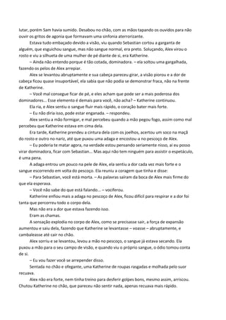 lutar, porém Sam havia sumido. Desabou no chão, com as mãos tapando os ouvidos para não
ouvir os gritos de agonia que formavam uma sinfonia aterrorizante.
Estava tudo embaçado devido a visão, viu quando Sebastian cortou a garganta de
alguém, que esguichou sangue, mas não sangue normal, era preto. Soluçando, Alex virou o
rosto e viu a silhueta de uma mulher de pé diante de si, era Katherine.
– Ainda não entendo porque é tão cotada, dominadora. – ela soltou uma gargalhada,
fazendo os pelos de Alex arrepiar.
Alex se levantou abruptamente e sua cabeça pareceu girar, a visão piorou e a dor de
cabeça ficou quase insuportável, ela sabia que não podia se demonstrar fraca, não na frente
de Katherine.
– Você mal consegue ficar de pé, e eles acham que pode ser a mais poderosa dos
dominadores... Esse elemento é demais para você, não acha? – Katherine continuou.
Ela ria, e Alex sentiu o sangue fluir mais rápido, o coração bater mais forte.
– Eu não diria isso, pode estar enganada. – respondeu.
Alex sentiu a mão formigar, e mal percebeu quando a mão pegou fogo, assim como mal
percebeu que Katherine estava em cima dela.
Era tarde, Katherine prendeu a cintura dela com os joelhos, acertou um soco na maçã
do rosto e outro no nariz, até que puxou uma adaga e encostou-a no pescoço de Alex.
– Eu poderia te matar agora, na verdade estou pensando seriamente nisso, ai eu posso
virar dominadora, ficar com Sebastian... Mas aqui não tem ninguém para assistir o espetáculo,
é uma pena.
A adaga entrou um pouco na pele de Alex, ela sentiu a dor cada vez mais forte e o
sangue escorrendo em volta do pescoço. Ela reuniu a coragem que tinha e disse:
– Para Sebastian, você está morta. – As palavras saíram da boca de Alex mais firme do
que ela esperava.
– Você não sabe do que está falando... – vociferou.
Katherine enfiou mais a adaga no pescoço de Alex, ficou difícil para respirar e a dor foi
tanta que percorreu todo o corpo dela.
Mas não era a dor que estava fazendo isso.
Eram as chamas.
A sensação explodia no corpo de Alex, como se precisasse sair, a força de expansão
aumentou e saiu dela, fazendo que Katherine se levantasse – voasse – abruptamente, e
cambaleasse até cair no chão.
Alex sorriu e se levantou, levou a mão no pescoço, o sangue já estava secando. Ela
puxou a mão para o seu campo de visão, e quando viu o próprio sangue, o ódio tomou conta
de si.
– Eu vou fazer você se arrepender disso.
Sentada no chão e ofegante, uma Katherine de roupas rasgadas e molhada pelo suor
recuava.
Alex não era forte, nem tinha treino para desferir golpes bons, mesmo assim, arriscou.
Chutou Katherine no chão, que pareceu não sentir nada, apenas recuava mais rápido.

 
