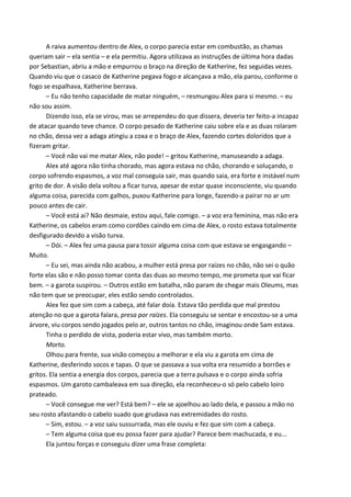 A raiva aumentou dentro de Alex, o corpo parecia estar em combustão, as chamas
queriam sair – ela sentia – e ela permitiu. Agora utilizava as instruções de última hora dadas
por Sebastian, abriu a mão e empurrou o braço na direção de Katherine, fez seguidas vezes.
Quando viu que o casaco de Katherine pegava fogo e alcançava a mão, ela parou, conforme o
fogo se espalhava, Katherine berrava.
– Eu não tenho capacidade de matar ninguém, – resmungou Alex para si mesmo. – eu
não sou assim.
Dizendo isso, ela se virou, mas se arrependeu do que dissera, deveria ter feito-a incapaz
de atacar quando teve chance. O corpo pesado de Katherine caiu sobre ela e as duas rolaram
no chão, dessa vez a adaga atingiu a coxa e o braço de Alex, fazendo cortes doloridos que a
fizeram gritar.
– Você não vai me matar Alex, não pode! – gritou Katherine, manuseando a adaga.
Alex até agora não tinha chorado, mas agora estava no chão, chorando e soluçando, o
corpo sofrendo espasmos, a voz mal conseguia sair, mas quando saia, era forte e instável num
grito de dor. A visão dela voltou a ficar turva, apesar de estar quase inconsciente, viu quando
alguma coisa, parecida com galhos, puxou Katherine para longe, fazendo-a pairar no ar um
pouco antes de cair.
– Você está ai? Não desmaie, estou aqui, fale comigo. – a voz era feminina, mas não era
Katherine, os cabelos eram como cordões caindo em cima de Alex, o rosto estava totalmente
desfigurado devido a visão turva.
– Dói. – Alex fez uma pausa para tossir alguma coisa com que estava se engasgando –
Muito.
– Eu sei, mas ainda não acabou, a mulher está presa por raízes no chão, não sei o quão
forte elas são e não posso tomar conta das duas ao mesmo tempo, me prometa que vai ficar
bem. – a garota suspirou. – Outros estão em batalha, não param de chegar mais Oleums, mas
não tem que se preocupar, eles estão sendo controlados.
Alex fez que sim com a cabeça, até falar doía. Estava tão perdida que mal prestou
atenção no que a garota falara, presa por raízes. Ela conseguiu se sentar e encostou-se a uma
árvore, viu corpos sendo jogados pelo ar, outros tantos no chão, imaginou onde Sam estava.
Tinha o perdido de vista, poderia estar vivo, mas também morto.
Morto.
Olhou para frente, sua visão começou a melhorar e ela viu a garota em cima de
Katherine, desferindo socos e tapas. O que se passava a sua volta era resumido a borrões e
gritos. Ela sentia a energia dos corpos, parecia que a terra pulsava e o corpo ainda sofria
espasmos. Um garoto cambaleava em sua direção, ela reconheceu-o só pelo cabelo loiro
prateado.
– Você consegue me ver? Está bem? – ele se ajoelhou ao lado dela, e passou a mão no
seu rosto afastando o cabelo suado que grudava nas extremidades do rosto.
– Sim, estou. – a voz saiu sussurrada, mas ele ouviu e fez que sim com a cabeça.
– Tem alguma coisa que eu possa fazer para ajudar? Parece bem machucada, e eu...
Ela juntou forças e conseguiu dizer uma frase completa:

 