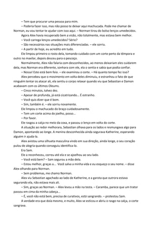 – Tem que procurar uma pessoa para mim.
– Poderia fazer isso, mas não posso te deixar aqui machucada. Pode me chamar de
Norman, eu vou tentar te ajudar com isso aqui. – Norman tirou do bolso lenços umedecidos.
Agora Alex havia recuperado bem a visão, não totalmente, mas estava bem melhor.
– Você carrega lenços umedecidos? Sério?
– São necessários nas situações mais diferenciadas. – ele sorriu.
– A partir de hoje, eu acredito em tudo.
Ele limpou primeiro o rosto dela, tomando cuidado com um corte perto da têmpora e
outro no maxilar, depois desceu para o pescoço.
Normalmente, Alex não falaria com desconhecidos, ao menos deixariam eles cuidarem
dela, mas Norman era diferente, sonhara com ele, ela o sentia e sabia que podia confiar.
– Nossa! Este está bem feio. – ele examinou o corte. – Há quanto tempo fez isso?
Alex percebeu que o movimento em volta deles diminuiu, e estranhou o fato de que
ninguém tentar os atacar ali, ela sentiu o corpo relaxar quando viu que Sebastian e Damon
acabavam com os últimos Oleums.
– Cinco minutos, talvez dez.
– Apesar de profunda, já está cicatrizando... É estranho.
– Você quis dizer que é bom.
– Sim, também é. – ele sorriu novamente.
Ele limpou o machucado do braço cuidadosamente.
– Tem um corte acima do joelho, posso...
– Por favor.
Ele rasgou a calça no meio da coxa, e passou o lenço em volta do corte.
A situação ao redor melhorara, Sebastian olhava para os lados e resmungava algo para
Damon, apontando ao longe. A menina desconhecida ainda segurava Katherine, esperando
alguém ir ajuda-la.
Alex avistou uma silhueta masculina vindo em sua direção, ainda longe, o seu coração
pulou de alegria quando conseguiu identifica-lo.
Era Sam.
Ele a reconheceu, correu até ela e se ajoelhou ao seu lado.
– Você está bem? – Sam segurou a mão dela.
– Estou melhor, graças a... Você salva a minha vida e eu esqueço o seu nome. – disse
Alex olhando para Norman.
– Sem problemas, me chamo Norman.
Alex viu Sebastian agachado ao lado de Katherine, e a garota que outrora estava
segurando ela, não estava mais ali.
– Sim, graças ao Norman. – Alex levou a mão na testa. – Caramba, parece que um trator
passou em cima da minha cabeça...
– É, você não está bem, precisa de curativos, está sangrando. – protestou Sam.
A verdade era que doía mesmo, e muito, Alex se esticou e abriu o rasgo na calça, o corte
sangrava.

 
