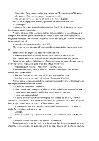 – Minha mãe... Como eu vou explicar para ela tudo isso? E essas cicatrizes? Ela vai ver.
– Sabe que pode ficar na minha casa, eu aviso para sua mãe.
– Uma hora ela vai ver e... – ela fez um gesto com a mão. – Esquece.
Alex fez um esforço para se levantar, apoiando o peso nos ombros de Sam.
– Vai conseguir?
– Acho que sim. – Alex deu um impulso para cima, ficando de pé, logo sentiu as pernas
formigarem e o corte da coxa doer.
A mesma coisa que tinha acontecido quando Katherine apareceu, aconteceu agora, a
cabeça de Alex pareceu girar mais uma vez, ela fechou os olhos com força e pendurou os
braços nos ombros de Sam enquanto seu corpo a puxava para baixo, se não fosse por Sam, ela
teria espatifado no chão.
– Você não vai conseguir caminhar... Não dói?
Alex tentou mover a perna para frente, mas não conseguia apoiar o peso numa perna
só.
Sebastian veio de longe e logo apoiou o outro braço dela.
– Deixa que eu cuido disso, Damon tem um carro, vão buscar e eu fico aqui.
Sam começou a protestar, mas desistiu, desistiu até rápido demais, Alex pensou.
Apesar de Sam ser forte, Sebastian era infinitamente mais, ela quase não fazia esforço
nenhum para ficar de pé agora que o braço dele estava em sua volta.
– Onde está aquela menina? E Katherine? – perguntou Alex.
– O nome dela é Paola, falei que mandaria Damon e Sam buscar o carro, e ela foi
esperar eles, com Katherine.
– Ela é uma dominadora, eu vi o que ela fez com aquelas raízes, terra.
– Sim, ela é a menina com qual você sonhou. – Respondeu Sebastian.
Norman estava sentado, encostado na árvore como Alex estava antes, ele se levantou e
fez um gesto para os dois ficarem quietos.
– Eu estou me lembrando... – ele sorriu.
– Afinal, quem é você? – perguntou Sebastian, enrijecendo o braço que envolvia Alex.
– É isso o que eu quero saber, eu só lembro que meu nome é Norman.
– E como você esqueceu tudo?
– Eu estava lembrando, acabei dever imagens, mas elas são tão isoladas, – Norman
arqueou as sobrancelhas. – mas não sou do lado deles, eu ajudei Alex, era só o que eu queria
fazer, e agora eu vou voltar para casa... Se é que eu tenho uma.
– Eu posso deixar você ficar na minha casa, até você lembrar quem é. Teve sorte em
ajudar Alex, se não eu te deixaria na rua.
– Agradeço.
– Quer sentar? Nem sei por que estamos de pé. – disse Sebastian, agora voltado para
Alex.
– Acho que é mais confortável. – ela assentiu com a cabeça.
Sebastian passou o braço livre pela curva da perna de Alex, levantando-a contra o peito,
ela sentiu os músculos dele e o quanto de calor o seu corpo passava para o dela. Ele ajoelhou

 