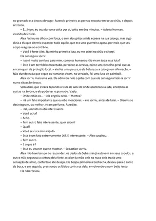 no gramado e a desceu devagar, fazendo primeiro as pernas encostarem-se ao chão, e depois
o tronco.
– É... Hum, eu vou dar uma volta por aí, volto em dez minutos. – Avisou Norman,
virando de costas.
Alex fechou os olhos com força, o som dos gritos ainda ecoava na sua cabeça, mas algo
dizia a ela que deveria espantar tudo aquilo, que era uma guerreira agora, por mais que seu
corpo reagisse ao contrário.
– Você é forte Alex. Na minha primeira luta, eu me atirei no chão e chorei.
Ela conseguiu sorrir.
– Isso é muito confuso para mim, como os humanos não viram toda essa luta?
– Este é um território encantado, pertence as sereias, existe um conselho geral que as
encarregam da proteção local. – ele fez uma pausa, e ela balançou a cabeça em afirmação. –
Não duvido nada que o que os humanos viram, na verdade, foi uma luta de paintball.
Alex sorriu mais uma vez. Ela admirou nele o jeito com que ele conseguia fazê-la sorrir
numa situação dessas.
Sebastian, que estava tapando a vista de Alex de onde aconteceu a luta, encostou as
costas na árvore, e ela pode ver o gramado. Vazio.
– Onde estão os... – ela engoliu seco. – Mortos?
– Há um fato importante que eu não mencionei. – ele sorriu, antes de falar. – Oleums se
desintegram, ou melhor, viram perfume. Acredite.
– Ual, um fato muito interessante.
– Você acha?
– Acho.
– Tem outro fato interessante, quer saber?
– Qual?
– Você se cura mais rápido.
– Esse é um fato extremamente útil. E interessante. – Alex suspirou.
– Tem outro.
– E o que é?
– Esse eu vou ter que te mostrar. – Sebastian sorriu.
Alex não teve tempo de responder, os dedos de Sebastian já estavam em seus cabelos, a
outra mão segurava a cintura dela forte, o calor da mão dele na nuca dela trazia uma
sensação de alívio, conforto e até desejo. Ele beijou primeiro a bochecha, desceu para o canto
da boca, e em seguida, pressionou os lábios contra os dela, envolvendo-a num beijo lento.
Ela não recuou.

 