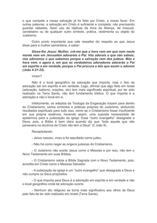 o que compete a nossa salvação já foi feito por Cristo, a nosso favor. Em
outras palavras, a salvação em Cristo é suficiente e completa, não precisando
guardar sábados, fazer uso de réplicas da Arca da Aliança, de mezuzá,
candelabro ou de qualquer outro símbolo, prática, vestimenta ou objeto do
Judaísmo.
Outro ponto importante que vale ressaltar diz respeito ao que Jesus
disse para a mulher samaritana, a saber:
Disse-lhe Jesus: Mulher, crê-me que a hora vem em que nem neste
monte nem em Jerusalém adorareis o Pai. Vós adorais o que não sabeis;
nós adoramos o que sabemos porque a salvação vem dos judeus. Mas a
hora vem, e agora é, em que os verdadeiros adoradores adorarão o Pai
em espírito e em verdade, porque o Pai procura a tais que assim o adorem
(João 4:21-23).
Viram?
Não é o local geográfico da adoração que importa, mas o fato da
adoração ser em espírito e em verdade. Logo, afirmar que algo feito em Israel
(adoração, batismo, orações, etc) tem mais significado espiritual, por ter sido
realizado na Terra Santa, não tem fundamento bíblico. O que importa é a
adoração e não o local em si.
Infelizmente, os adeptos da Teologia da Enganação trazem para dentro
do Cristianismo, certos símbolos e práticas próprias do Judaísmo, atribuindo
resultados espirituais para tudo isso, como se o Cristianismo fosse insuficiente
em sua própria essência, havendo assim, uma suposta necessidade de
apelarmos para a judaização da igreja. Esse “outro evangelho” desagrada a
Deus, pois, a Bíblia é bem clara quando diz que “todo aquele que não
persevera na doutrina de Cristo não tem a Deus” (2 João 9).
Recapitulando:
- Jesus nasceu, viveu e foi sepultado como judeu.
- Não há como negar as origens judaicas do Cristianismo.
- O Judaísmo não aceita Jesus como o Messias e por isso, não tem o
Novo Testamento em suas Bíblias.
- O Cristianismo adota a Bíblia Sagrada com o Novo Testamento, pois,
acredita em Cristo como o Messias Salvador.
- A judaização da igreja é um “outro evangelho” que desagrada a Deus e
não cumpre os Seus propósitos.
- O que importa para Deus é a adoração em espírito e em verdade e não
o local geográfico onde tal adoração ocorre.
- Nenhum ato religioso se torna mais significativo aos olhos de Deus
pelo fato de ter sido realizado em Israel (Terra Santa).
 