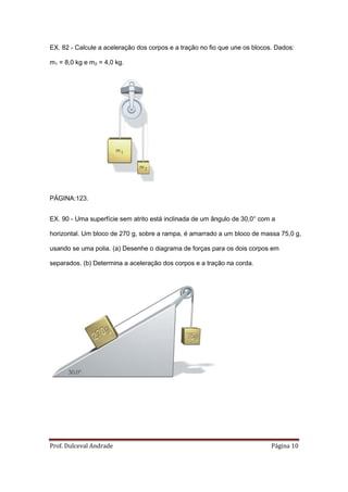 EX. 82 - Calcule a aceleração dos corpos e a tração no fio que une os blocos. Dados:

m1 = 8,0 kg e m2 = 4,0 kg.




PÁGINA:123.


EX. 90 - Uma superfície sem atrito está inclinada de um ângulo de 30,0° com a

horizontal. Um bloco de 270 g, sobre a rampa, é amarrado a um bloco de massa 75,0 g,

usando se uma polia. (a) Desenhe o diagrama de forças para os dois corpos em

separados. (b) Determina a aceleração dos corpos e a tração na corda.




Prof. Dulceval Andrade                                                      Página 10
 