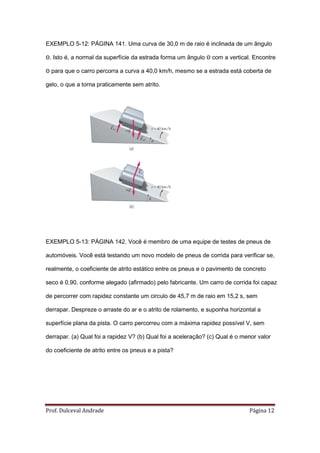 EXEMPLO 5-12: PÁGINA 141. Uma curva de 30,0 m de raio é inclinada de um ângulo

Θ. Isto é, a normal da superfície da estrada forma um ângulo Θ com a vertical. Encontre

Θ para que o carro percorra a curva a 40,0 km/h, mesmo se a estrada está coberta de

gelo, o que a torna praticamente sem atrito.




EXEMPLO 5-13: PÁGINA 142. Você é membro de uma equipe de testes de pneus de

automóveis. Você está testando um novo modelo de pneus de corrida para verificar se,

realmente, o coeficiente de atrito estático entre os pneus e o pavimento de concreto

seco é 0,90, conforme alegado (afirmado) pelo fabricante. Um carro de corrida foi capaz

de percorrer com rapidez constante um circulo de 45,7 m de raio em 15,2 s, sem

derrapar. Despreze o arraste do ar e o atrito de rolamento, e suponha horizontal a

superfície plana da pista. O carro percorreu com a máxima rapidez possível V, sem

derrapar. (a) Qual foi a rapidez V? (b) Qual foi a aceleração? (c) Qual é o menor valor

do coeficiente de atrito entre os pneus e a pista?




Prof. Dulceval Andrade                                                        Página 12
 