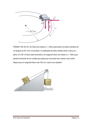 PÁGINA 159. EX 43. Um bloco de massa m1 = 250 g está sobre um plano inclinado de

um ângulo de 30° com a horizontal. O coeficiente de atrito cinético entre o bloco e o

plano é 0,100. O bloco está amarrado a um segundo bloco de massa m2 = 200 g que

pende livremente de um cordão que passa por uma polia sem massa e sem atrito.

Depois que um segundo bloco caiu 30,0 cm, qual é sua rapidez?




Prof. Dulceval Andrade                                                        Página 13
 